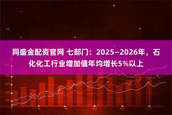 同盛金配资官网 七部门:2025—2026年,石化化工行业增加值年均增长5%以上