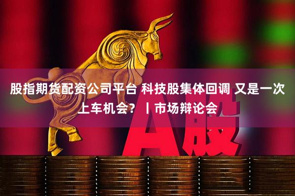 股指期货配资公司平台 科技股集体回调 又是一次上车机会？丨市场辩论会