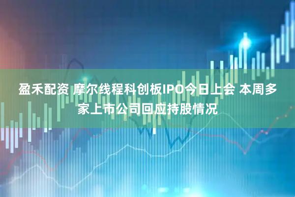 盈禾配资 摩尔线程科创板IPO今日上会 本周多家上市公司回应持股情况