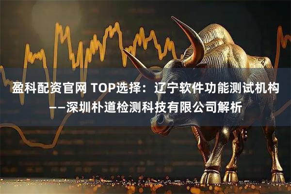 盈科配资官网 TOP选择：辽宁软件功能测试机构——深圳朴道检测科技有限公司解析