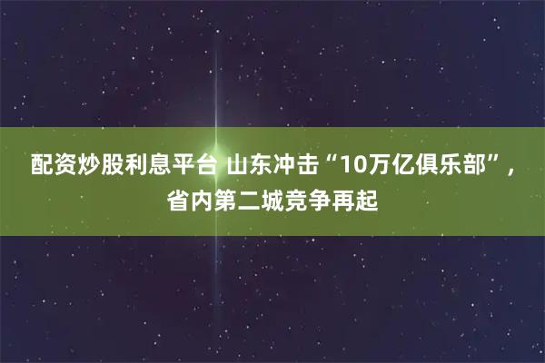 配资炒股利息平台 山东冲击“10万亿俱乐部”，省内第二城竞争再起