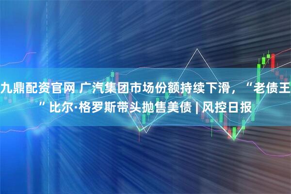 九鼎配资官网 广汽集团市场份额持续下滑，“老债王”比尔·格罗斯带头抛售美债 | 风控日报