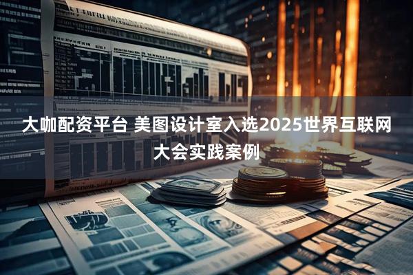 大咖配资平台 美图设计室入选2025世界互联网大会实践案例