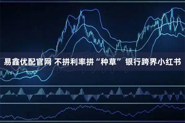 易鑫优配官网 不拼利率拼“种草” 银行跨界小红书