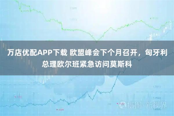 万店优配APP下载 欧盟峰会下个月召开，匈牙利总理欧尔班紧急访问莫斯科