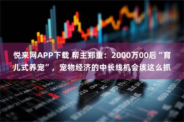 悦来网APP下载 帮主郑重：2000万00后“育儿式养宠”，宠物经济的中长线机会该这么抓