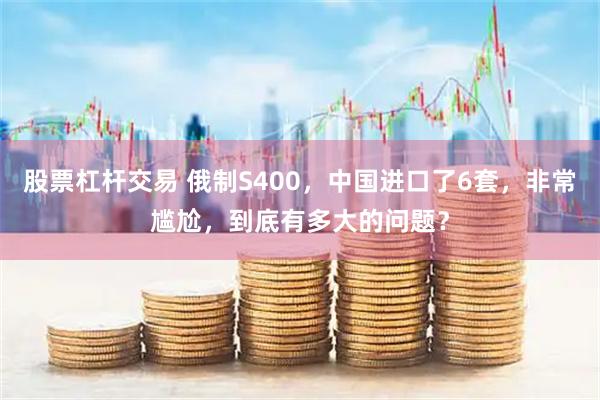 股票杠杆交易 俄制S400，中国进口了6套，非常尴尬，到底有多大的问题？