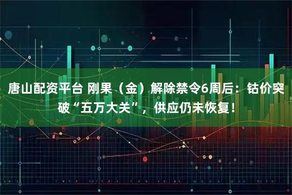 唐山配资平台 刚果（金）解除禁令6周后：钴价突破“五万大关”，供应仍未恢复！