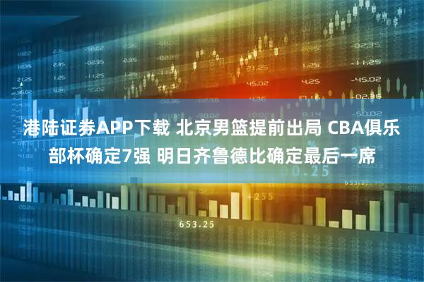 港陆证券APP下载 北京男篮提前出局 CBA俱乐部杯确定7强 明日齐鲁德比确定最后一席