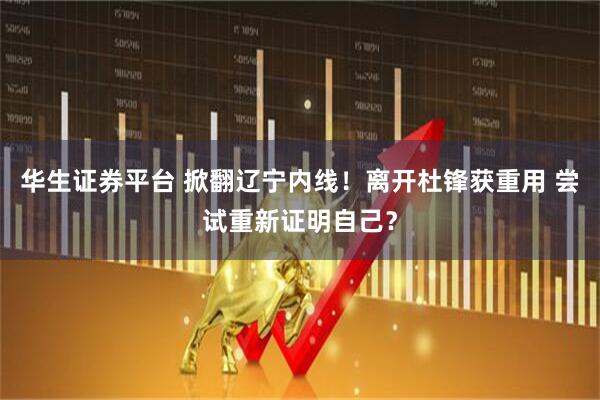 华生证券平台 掀翻辽宁内线！离开杜锋获重用 尝试重新证明自己？