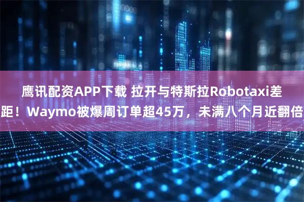 鹰讯配资APP下载 拉开与特斯拉Robotaxi差距！Waymo被爆周订单超45万，未满八个月近翻倍