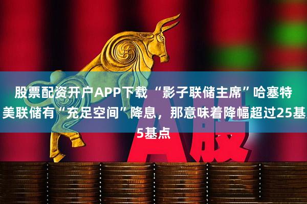 股票配资开户APP下载 “影子联储主席”哈塞特：美联储有“充足空间”降息，那意味着降幅超过25基点
