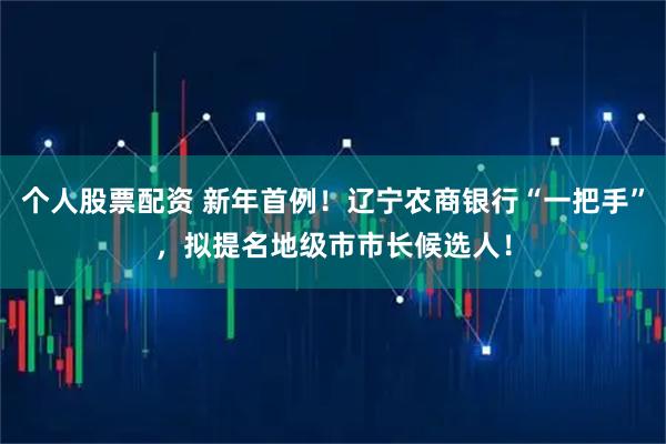 个人股票配资 新年首例！辽宁农商银行“一把手”，拟提名地级市市长候选人！