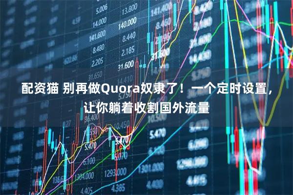 配资猫 别再做Quora奴隶了！一个定时设置，让你躺着收割国外流量