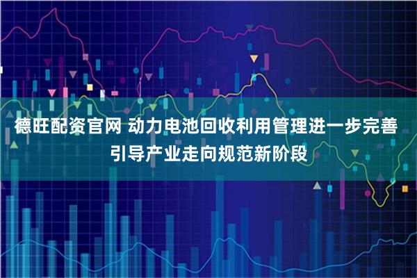 德旺配资官网 动力电池回收利用管理进一步完善 引导产业走向规范新阶段