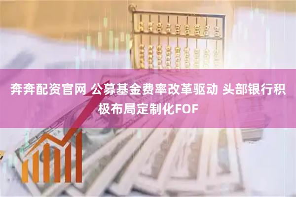 奔奔配资官网 公募基金费率改革驱动 头部银行积极布局定制化FOF