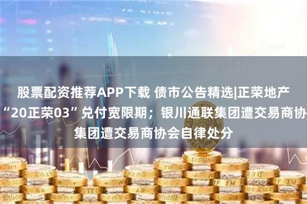 股票配资推荐APP下载 债市公告精选|正荣地产拟再次延长“20正荣03”兑付宽限期；银川通联集团遭交易商协会自律处分