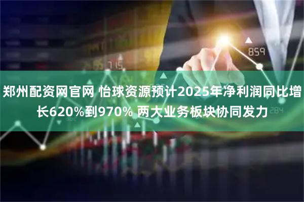 郑州配资网官网 怡球资源预计2025年净利润同比增长620%到970% 两大业务板块协同发力