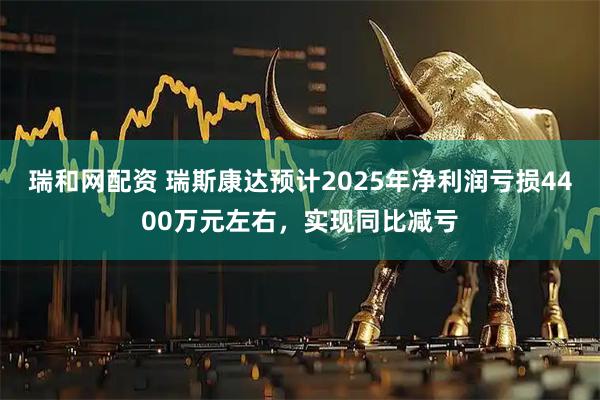 瑞和网配资 瑞斯康达预计2025年净利润亏损4400万元左右，实现同比减亏