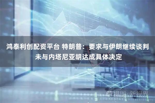 鸿泰利创配资平台 特朗普：要求与伊朗继续谈判 未与内塔尼亚胡达成具体决定