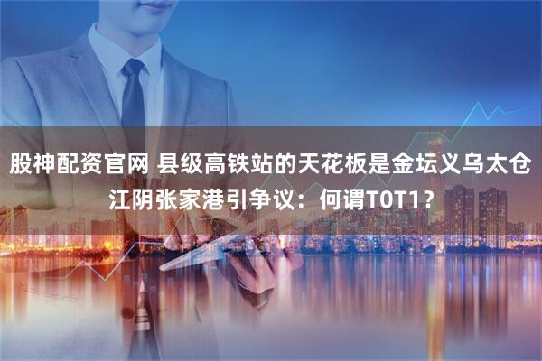 股神配资官网 县级高铁站的天花板是金坛义乌太仓江阴张家港引争议：何谓T0T1？