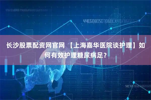 长沙股票配资网官网 【上海嘉华医院谈护理】如何有效护理糖尿病足?