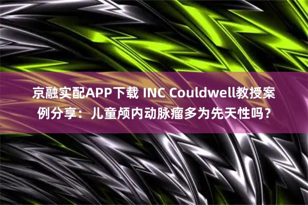 京融实配APP下载 INC Couldwell教授案例分享：儿童颅内动脉瘤多为先天性吗？