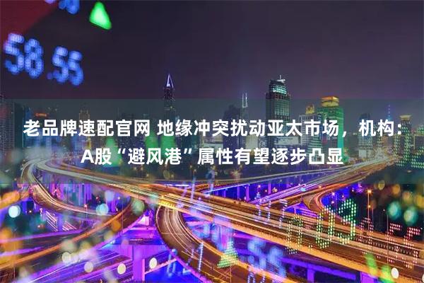 老品牌速配官网 地缘冲突扰动亚太市场，机构：A股“避风港”属性有望逐步凸显