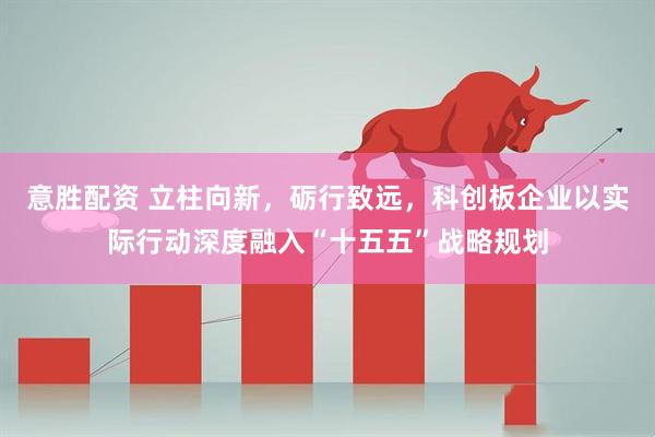 意胜配资 立柱向新,砺行致远,科创板企业以实际行动深度融入“十五五”战略规划